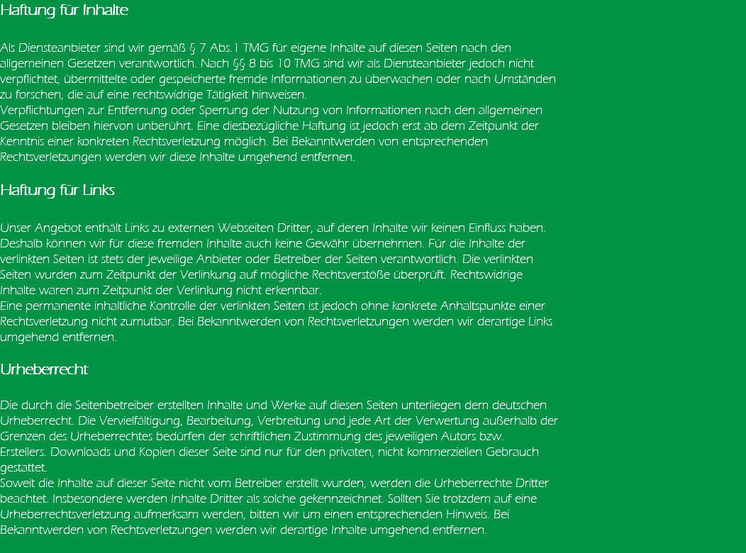 Haftung für Inhalte Als Diensteanbieter sind wir gemäß § 7 Abs.1 TMG für eigene Inhalte auf diesen Seiten nach den allgemeinen Gesetzen verantwortlich. Nach §§ 8 bis 10 TMG sind wir als Diensteanbieter jedoch nicht verpflichtet, übermittelte oder gespeicherte fremde Informationen zu überwachen oder nach Umständen zu forschen, die auf eine rechtswidrige Tätigkeit hinweisen. Verpflichtungen zur Entfernung oder Sperrung der Nutzung von Informationen nach den allgemeinen Gesetzen bleiben hiervon unberührt. Eine diesbezügliche Haftung ist jedoch erst ab dem Zeitpunkt der Kenntnis einer konkreten Rechtsverletzung möglich. Bei Bekanntwerden von entsprechenden Rechtsverletzungen werden wir diese Inhalte umgehend entfernen. Haftung für Links Unser Angebot enthält Links zu externen Webseiten Dritter, auf deren Inhalte wir keinen Einfluss haben. Deshalb können wir für diese fremden Inhalte auch keine Gewähr übernehmen. Für die Inhalte der verlinkten Seiten ist stets der jeweilige Anbieter oder Betreiber der Seiten verantwortlich. Die verlinkten Seiten wurden zum Zeitpunkt der Verlinkung auf mögliche Rechtsverstöße überprüft. Rechtswidrige Inhalte waren zum Zeitpunkt der Verlinkung nicht erkennbar. Eine permanente inhaltliche Kontrolle der verlinkten Seiten ist jedoch ohne konkrete Anhaltspunkte einer Rechtsverletzung nicht zumutbar. Bei Bekanntwerden von Rechtsverletzungen werden wir derartige Links umgehend entfernen. Urheberrecht Die durch die Seitenbetreiber erstellten Inhalte und Werke auf diesen Seiten unterliegen dem deutschen Urheberrecht. Die Vervielfältigung, Bearbeitung, Verbreitung und jede Art der Verwertung außerhalb der Grenzen des Urheberrechtes bedürfen der schriftlichen Zustimmung des jeweiligen Autors bzw. Erstellers. Downloads und Kopien dieser Seite sind nur für den privaten, nicht kommerziellen Gebrauch gestattet. Soweit die Inhalte auf dieser Seite nicht vom Betreiber erstellt wurden, werden die Urheberrechte Dritter beachtet. Insbesondere werden Inhalte Dritter als solche gekennzeichnet. Sollten Sie trotzdem auf eine Urheberrechtsverletzung aufmerksam werden, bitten wir um einen entsprechenden Hinweis. Bei Bekanntwerden von Rechtsverletzungen werden wir derartige Inhalte umgehend entfernen. 