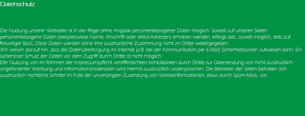 Datenschutz Die Nutzung unserer Webseite ist in der Regel ohne Angabe personenbezogener Daten möglich. Soweit auf unseren Seiten personenbezogene Daten (beispielsweise Name, Anschrift oder eMail-Adressen) erhoben werden, erfolgt dies, soweit möglich, stets auf freiwilliger Basis. Diese Daten werden ohne Ihre ausdrückliche Zustimmung nicht an Dritte weitergegeben. Wir weisen darauf hin, dass die Datenübertragung im Internet (z.B. bei der Kommunikation per E-Mail) Sicherheitslücken aufweisen kann. Ein lückenloser Schutz der Daten vor dem Zugriff durch Dritte ist nicht möglich. Der Nutzung von im Rahmen der Impressumspflicht veröffentlichten Kontaktdaten durch Dritte zur Übersendung von nicht ausdrücklich angeforderter Werbung und Informationsmaterialien wird hiermit ausdrücklich widersprochen. Die Betreiber der Seiten behalten sich ausdrücklich rechtliche Schritte im Falle der unverlangten Zusendung von Werbeinformationen, etwa durch Spam-Mails, vor. 