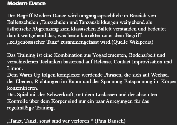 Modern Dance Der Begriff Modern Dance wird umgangssprachlich im Bereich von Ballettschulen ,Tanzschulen und Tanzausbildungen weitgehend als ästhetische Abgrenzung zum klassischen Ballett verstanden und bedeutet damit weitgehend das, was heute korrekter unter dem Begriff „zeitgenössischer Tanz“ zusammengefasst wird.(Quelle Wikipedia) Das Training ist eine Kombination aus Yogaelementen, Bodenarbeit und verschiedenen Techniken basierend auf Release, Contact Improvisation und Limon. Dem Warm Up folgen komplexer werdende Phrasen, die sich auf Wechsel der Ebenen, Richtungen im Raum und der Spannung-Entspannung im Körper konzentrieren. Das Spiel mit der Schwerkraft, mit dem Loslassen und der absoluten Kontrolle über dem Körper sind nur ein paar Anregungen für das regelmäßige Training. „Tanzt, Tanzt, sonst sind wir verloren!“ (Pina Bausch)